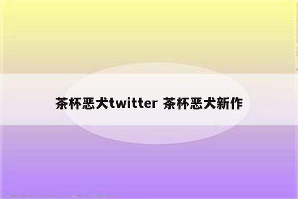 茶杯恶犬twitter 茶杯恶犬新作