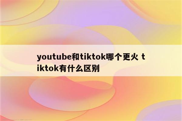 youtube和tiktok哪个更火 tiktok有什么区别
