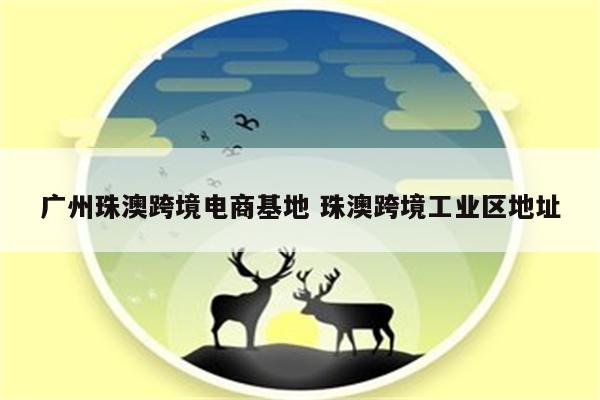 广州珠澳跨境电商基地 珠澳跨境工业区地址