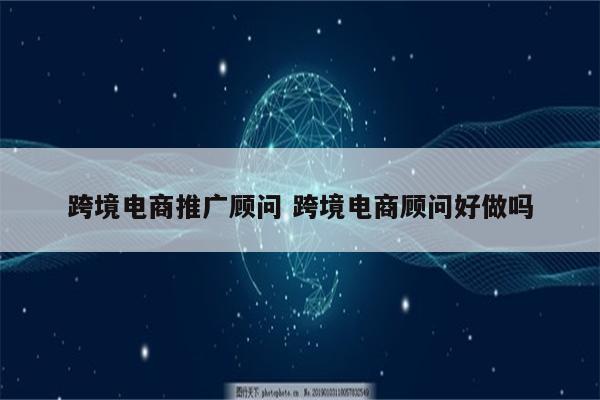 跨境电商推广顾问 跨境电商顾问好做吗