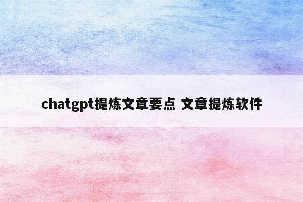 chatgpt提炼文章要点 文章提炼软件