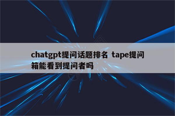 chatgpt提问话题排名 tape提问箱能看到提问者吗