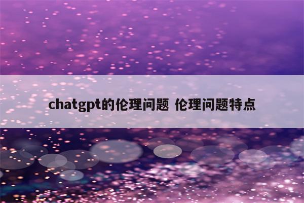 chatgpt的伦理问题 伦理问题特点