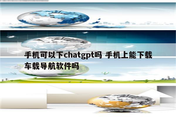 手机可以下chatgpt吗 手机上能下载车载导航软件吗