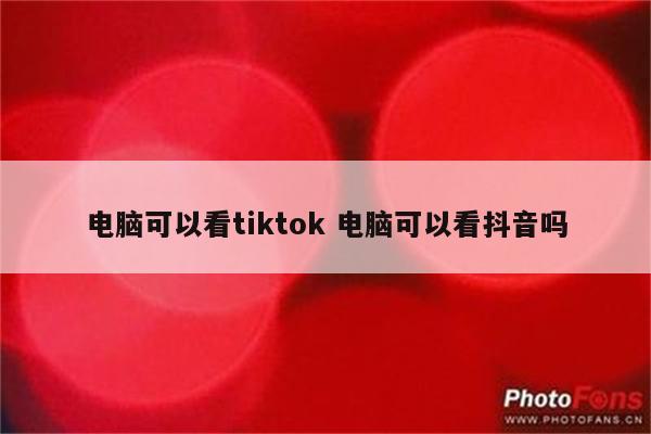 电脑可以看tiktok 电脑可以看抖音吗