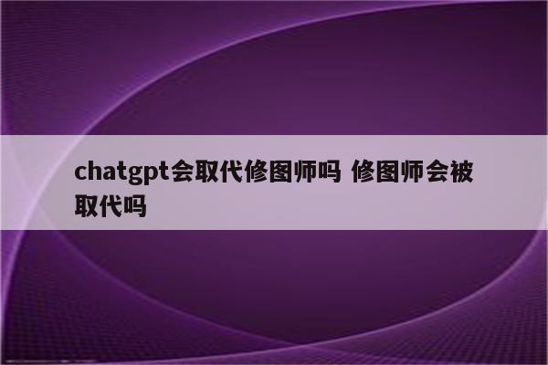 chatgpt会取代修图师吗 修图师会被取代吗