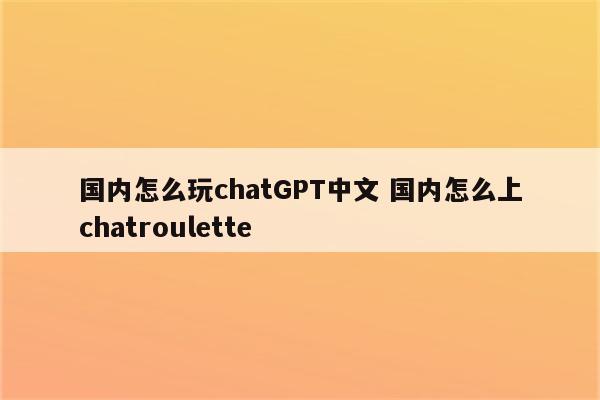 国内怎么玩chatGPT中文 国内怎么上chatroulette