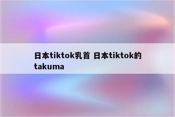 日本tiktok乳首 日本tiktok的takuma