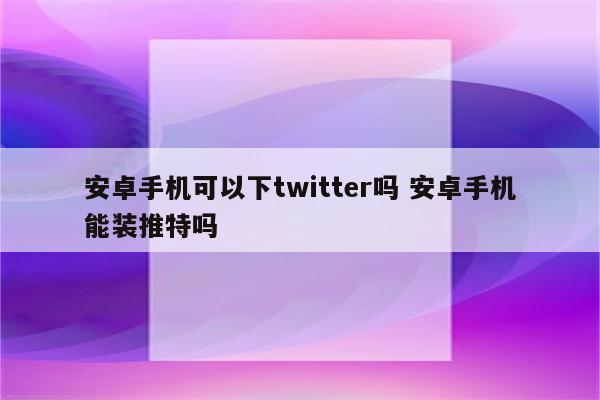 安卓手机可以下twitter吗 安卓手机能装推特吗