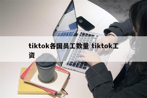 tiktok各国员工数量 tiktok工资