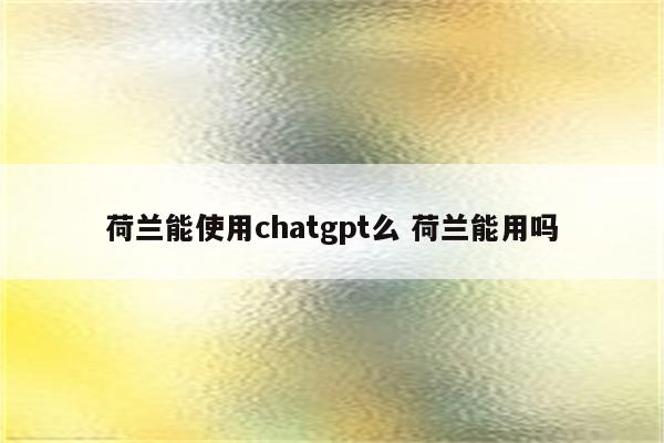 荷兰能使用chatgpt么 荷兰能用吗