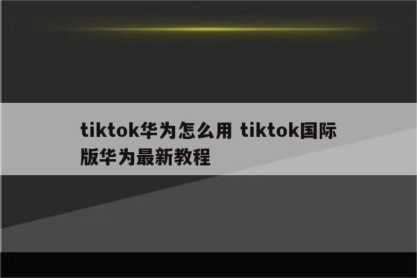 tiktok华为怎么用 tiktok国际版华为最新教程