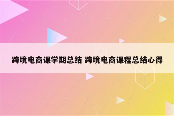 跨境电商课学期总结 跨境电商课程总结心得