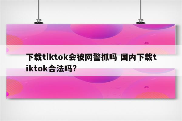 下载tiktok会被网警抓吗 国内下载tiktok合法吗?