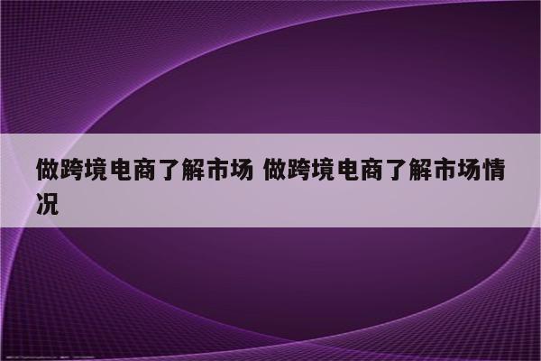 做跨境电商了解市场 做跨境电商了解市场情况
