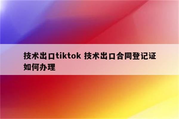 技术出口tiktok 技术出口合同登记证如何办理