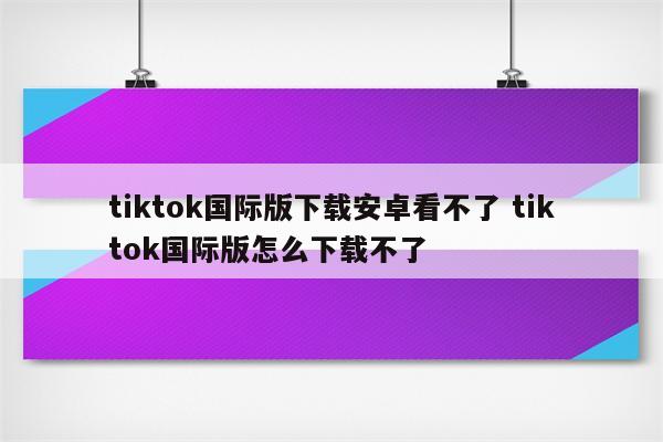 tiktok国际版下载安卓看不了 tiktok国际版怎么下载不了