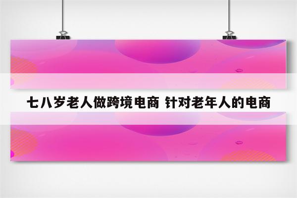 七八岁老人做跨境电商 针对老年人的电商