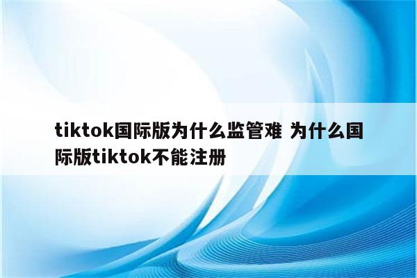 tiktok国际版为什么监管难 为什么国际版tiktok不能注册