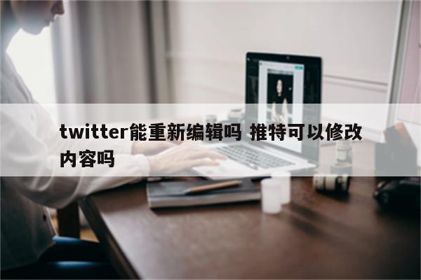 twitter能重新编辑吗 推特可以修改内容吗