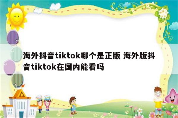 海外抖音tiktok哪个是正版 海外版抖音tiktok在国内能看吗