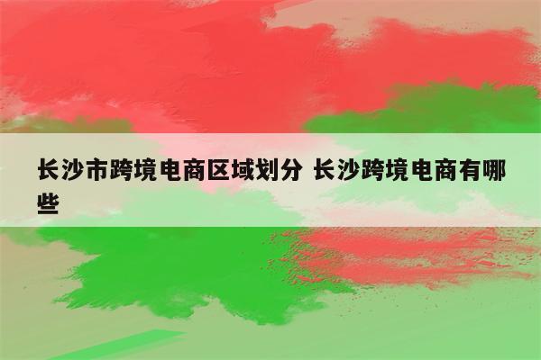 长沙市跨境电商区域划分 长沙跨境电商有哪些