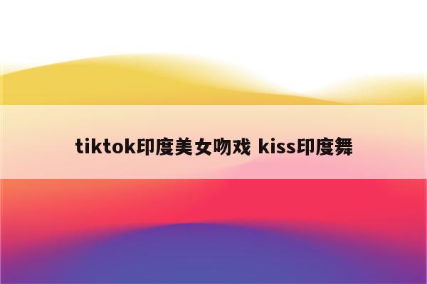 tiktok印度美女吻戏 kiss印度舞