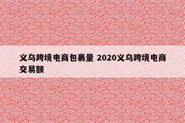 义乌跨境电商包裹量 2020义乌跨境电商交易额
