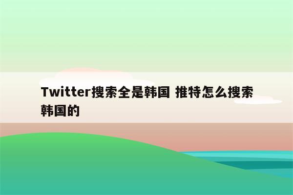 Twitter搜索全是韩国 推特怎么搜索韩国的