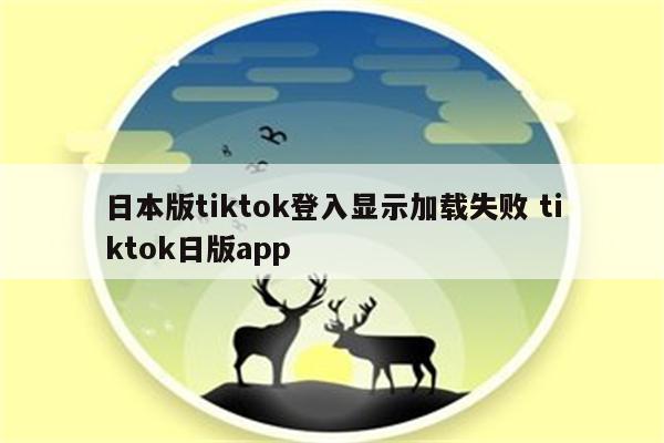 日本版tiktok登入显示加载失败 tiktok日版app