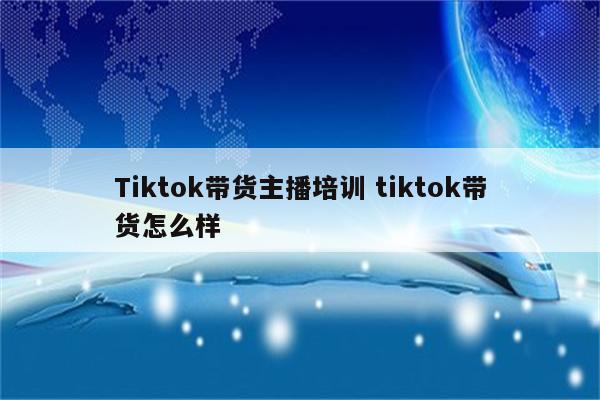 Tiktok带货主播培训 tiktok带货怎么样