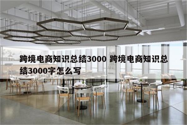 跨境电商知识总结3000 跨境电商知识总结3000字怎么写