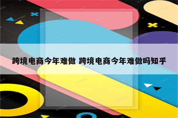 跨境电商今年难做 跨境电商今年难做吗知乎