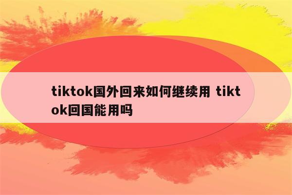 tiktok国外回来如何继续用 tiktok回国能用吗