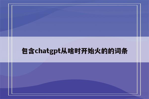 包含chatgpt从啥时开始火的的词条