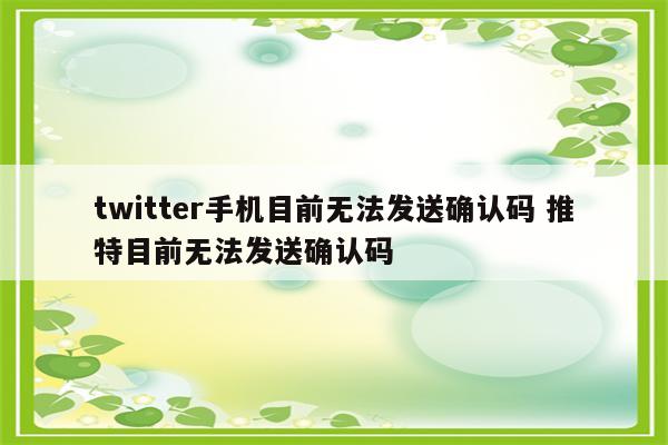 twitter手机目前无法发送确认码 推特目前无法发送确认码