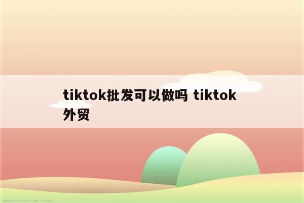 tiktok批发可以做吗 tiktok 外贸