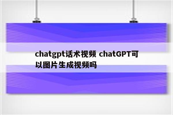 chatgpt话术视频 chatGPT可以图片生成视频吗