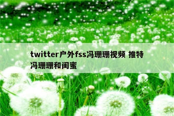 twitter户外fss冯珊珊视频 推特冯珊珊和闺蜜