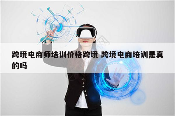 跨境电商师培训价格跨境 跨境电商培训是真的吗