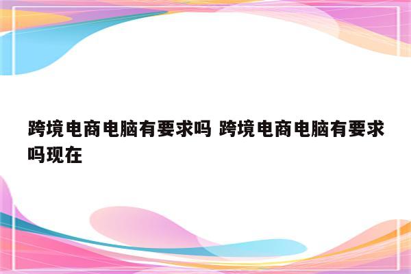 跨境电商电脑有要求吗 跨境电商电脑有要求吗现在