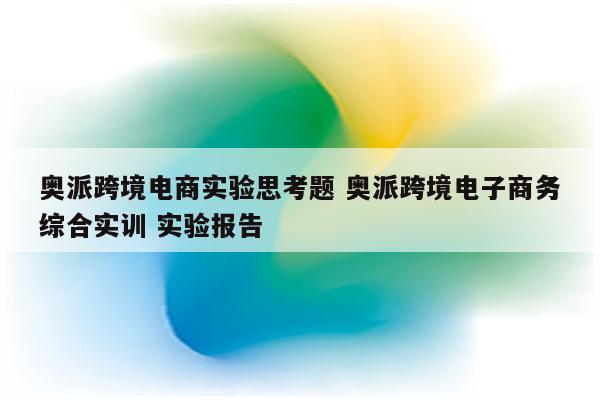 奥派跨境电商实验思考题 奥派跨境电子商务综合实训 实验报告