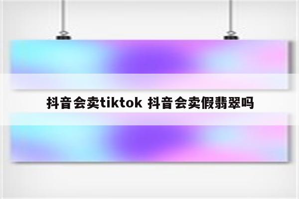 抖音会卖tiktok 抖音会卖假翡翠吗