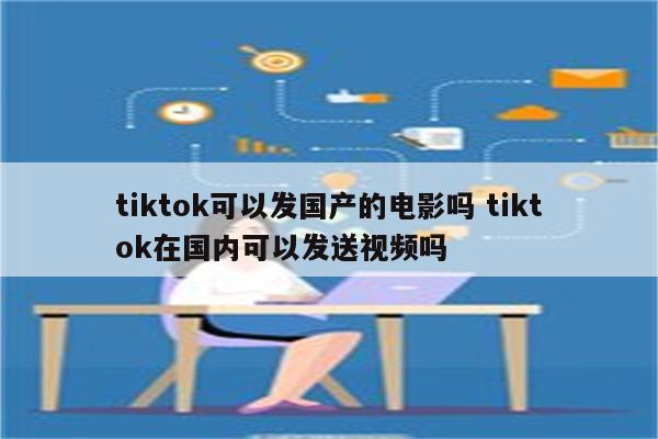 tiktok可以发国产的电影吗 tiktok在国内可以发送视频吗