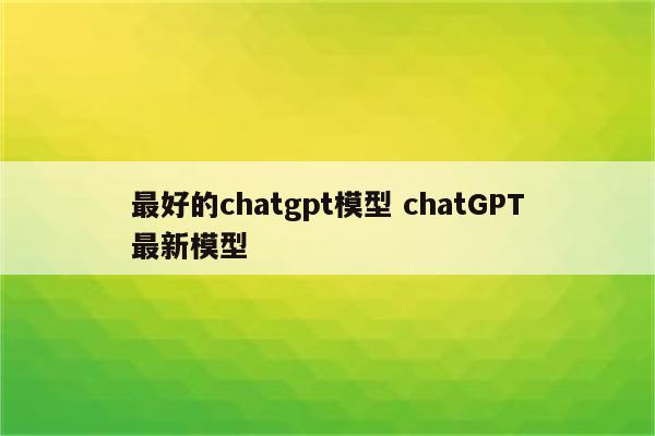 最好的chatgpt模型 chatGPT最新模型