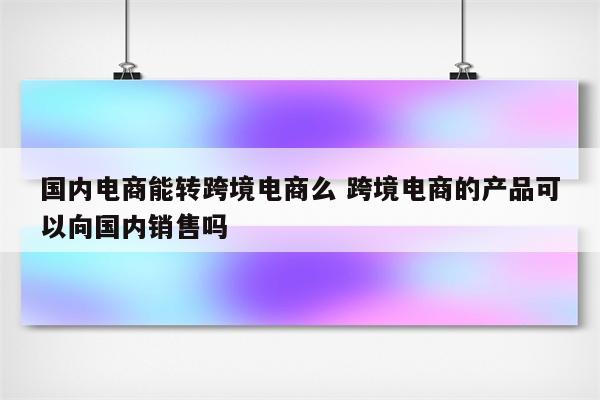 国内电商能转跨境电商么 跨境电商的产品可以向国内销售吗
