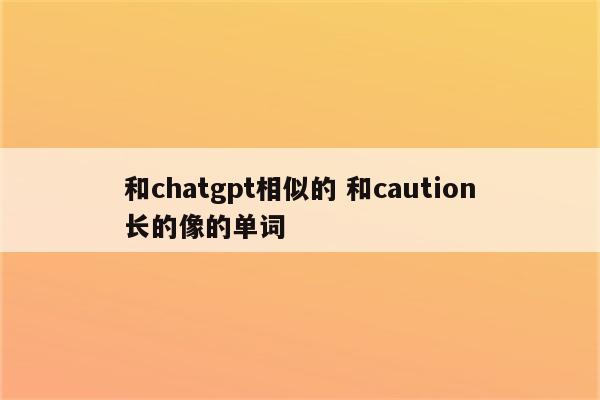 和chatgpt相似的 和caution长的像的单词