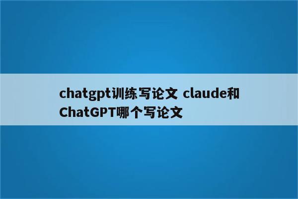 chatgpt训练写论文 claude和ChatGPT哪个写论文