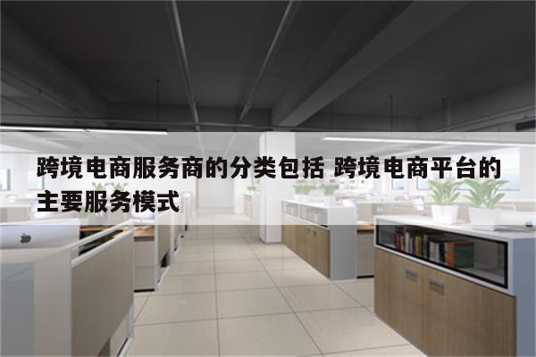 跨境电商服务商的分类包括 跨境电商平台的主要服务模式