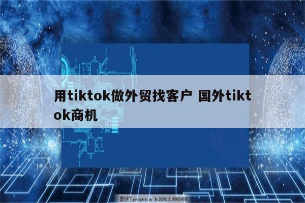 用tiktok做外贸找客户 国外tiktok商机